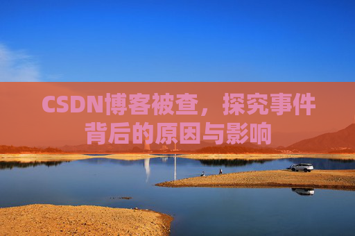 CSDN博客被查,探究事件背后的原因与影响